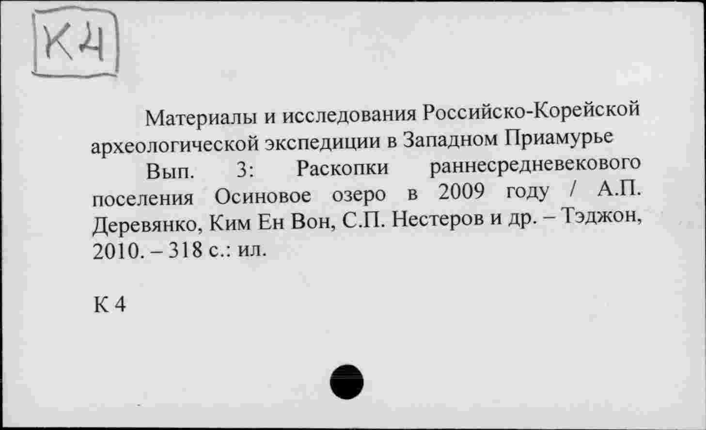 ﻿К-4
Материалы и исследования Российско-Корейской археологической экспедиции в Западном Приамурье
Вып. 3: Раскопки раннесредневекового поселения Осиновое озеро в 2009 году / А.П. Деревянко, Ким Ен Вон, С.П. Нестеров и др. - Тэджон, 2010.-318 с.: ил.
К 4